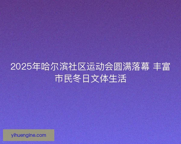 2025年哈尔滨社区运动会圆满落幕 丰富市民冬日文体生活