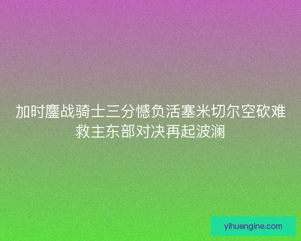 加时鏖战骑士三分憾负活塞米切尔空砍难救主东部对决再起波澜