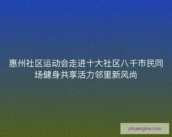 惠州社区运动会走进十大社区八千市民同场健身共享活力邻里新风尚